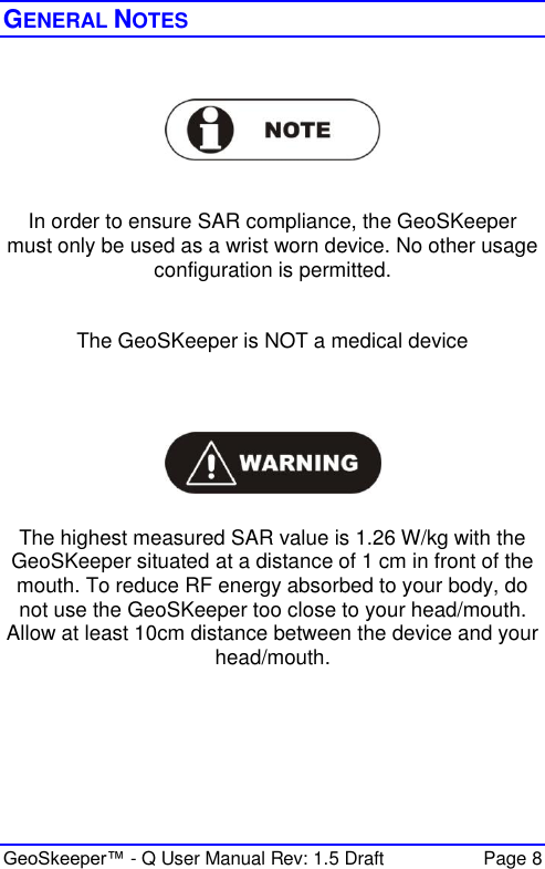  GeoSkeeper™ - Q User Manual Rev: 1.5 Draft  Page 8 GENERAL NOTES      In order to ensure SAR compliance, the GeoSKeeper must only be used as a wrist worn device. No other usage configuration is permitted.   The GeoSKeeper is NOT a medical device    The highest measured SAR value is 1.26 W/kg with the GeoSKeeper situated at a distance of 1 cm in front of the mouth. To reduce RF energy absorbed to your body, do not use the GeoSKeeper too close to your head/mouth. Allow at least 10cm distance between the device and your head/mouth.      