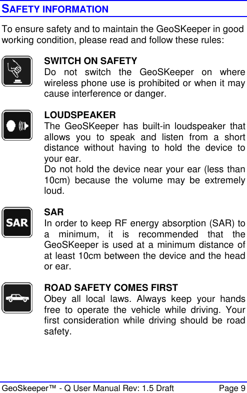  GeoSkeeper™ - Q User Manual Rev: 1.5 Draft  Page 9 SAFETY INFORMATION To ensure safety and to maintain the GeoSKeeper in good working condition, please read and follow these rules:   SWITCH ON SAFETY Do  not  switch  the  GeoSKeeper  on  where wireless phone use is prohibited or when it may cause interference or danger.   LOUDSPEAKER The  GeoSKeeper  has  built-in  loudspeaker  that allows  you  to  speak  and  listen  from  a  short distance  without  having  to  hold  the  device  to your ear. Do not hold the device near your ear (less than 10cm)  because  the  volume  may  be  extremely loud.   SAR In order to keep RF energy absorption (SAR) to a  minimum,  it  is  recommended  that  the GeoSKeeper is used at a minimum distance of at least 10cm between the device and the head or ear.     ROAD SAFETY COMES FIRST Obey  all  local  laws.  Always  keep  your  hands free  to  operate  the  vehicle  while  driving.  Your first  consideration  while  driving should be  road safety.  