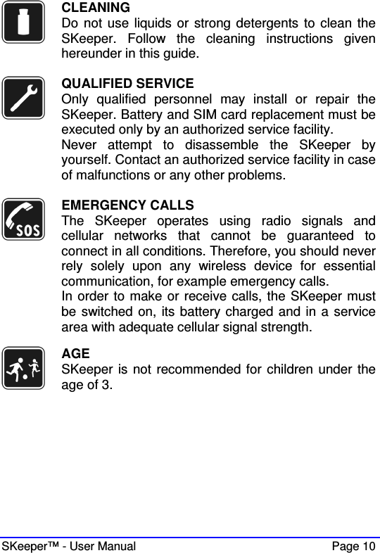  SKeeper™ - User Manual    Page 10  CLEANING Do not use liquids or strong detergents to clean the SKeeper.  Follow  the  cleaning  instructions  given hereunder in this guide.   QUALIFIED SERVICE Only  qualified  personnel  may  install  or  repair  the SKeeper. Battery and SIM card replacement must be executed only by an authorized service facility. Never  attempt  to  disassemble  the  SKeeper  by yourself. Contact an authorized service facility in case of malfunctions or any other problems.    EMERGENCY CALLS The  SKeeper  operates  using  radio  signals  and cellular  networks  that  cannot  be  guaranteed  to connect in all conditions. Therefore, you should never rely  solely  upon  any  wireless  device  for  essential communication, for example emergency calls.   In order to make or receive calls, the SKeeper must be switched on, its battery charged and in a service area with adequate cellular signal strength.   AGE SKeeper is not recommended for children under the age of 3.  