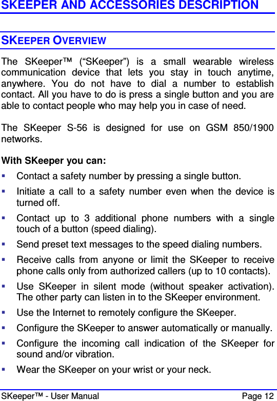  SKeeper™ - User Manual    Page 12 SKEEPER AND ACCESSORIES DESCRIPTION  SKEEPER OVERVIEW The  SKeeper™  (“SKeeper”)  is  a  small  wearable  wireless communication  device  that  lets  you  stay  in  touch  anytime, anywhere.  You  do  not  have  to  dial  a  number  to  establish contact. All you have to do is press a single button and you are able to contact people who may help you in case of need.  The  SKeeper  S-56  is  designed  for  use  on  GSM  850/1900 networks.  With SKeeper you can:  Contact a safety number by pressing a single button.  Initiate  a  call  to  a  safety  number  even  when  the  device  is turned off.  Contact  up  to  3  additional  phone  numbers  with  a  single touch of a button (speed dialing).  Send preset text messages to the speed dialing numbers.  Receive  calls  from  anyone  or  limit  the  SKeeper  to  receive phone calls only from authorized callers (up to 10 contacts).  Use  SKeeper  in  silent  mode  (without  speaker  activation). The other party can listen in to the SKeeper environment.  Use the Internet to remotely configure the SKeeper.  Configure the SKeeper to answer automatically or manually.  Configure  the  incoming  call  indication  of  the  SKeeper  for sound and/or vibration.  Wear the SKeeper on your wrist or your neck. 