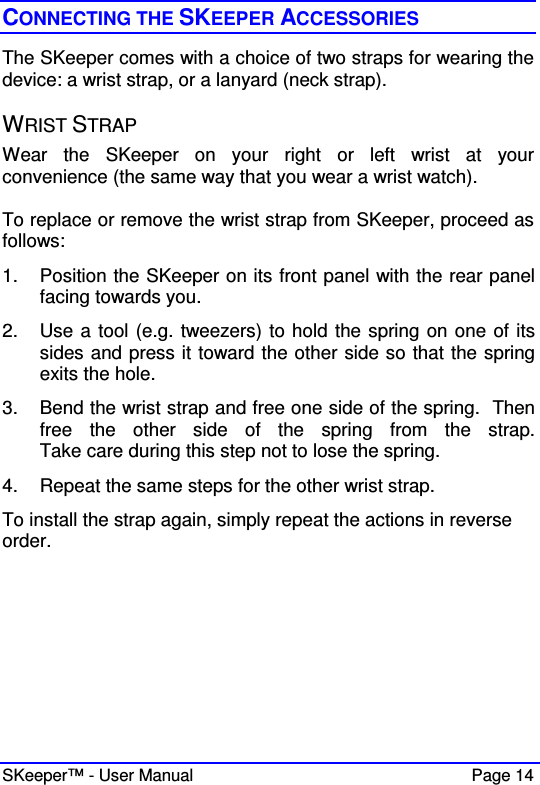  SKeeper™ - User Manual    Page 14 CONNECTING THE SKEEPER ACCESSORIES The SKeeper comes with a choice of two straps for wearing the device: a wrist strap, or a lanyard (neck strap).  WRIST STRAP Wear  the  SKeeper  on  your  right  or  left  wrist  at  your convenience (the same way that you wear a wrist watch).  To replace or remove the wrist strap from SKeeper, proceed as follows: 1.  Position the SKeeper on its front panel with the rear panel facing towards you. 2.  Use a tool (e.g. tweezers) to hold the spring on one of its sides and press it toward the other side so that the spring exits the hole.  3.  Bend the wrist strap and free one side of the spring.  Then free  the  other  side  of  the  spring  from  the  strap.  Take care during this step not to lose the spring. 4.  Repeat the same steps for the other wrist strap. To install the strap again, simply repeat the actions in reverse order.      