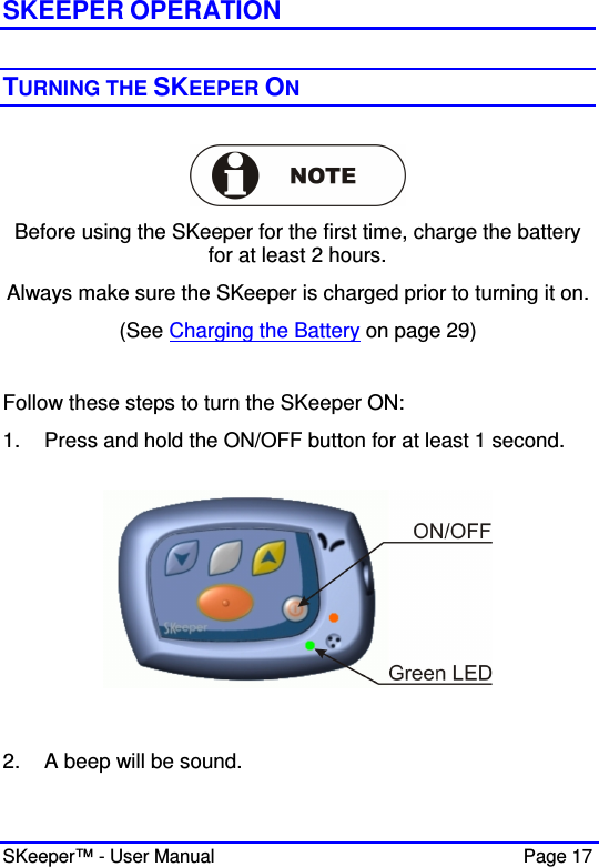  SKeeper™ - User Manual    Page 17 SKEEPER OPERATION  TURNING THE SKEEPER ON    Before using the SKeeper for the first time, charge the battery for at least 2 hours. Always make sure the SKeeper is charged prior to turning it on. (See Charging the Battery on page 29)   Follow these steps to turn the SKeeper ON: 1.  Press and hold the ON/OFF button for at least 1 second.     2.  A beep will be sound. 
