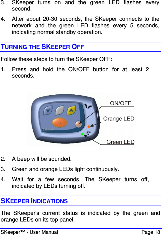  SKeeper™ - User Manual    Page 18 3.  SKeeper  turns  on  and  the  green  LED  flashes  every  second. 4.  After  about  20-30  seconds,  the  SKeeper  connects  to  the network  and  the  green  LED  flashes  every  5  seconds, indicating normal standby operation.   TURNING THE SKEEPER OFF  Follow these steps to turn the SKeeper OFF: 1.  Press  and  hold  the  ON/OFF  button  for  at  least  2 seconds.     2.  A beep will be sounded. 3.  Green and orange LEDs light continuously. 4.  Wait  for  a  few  seconds.  The  SKeeper  turns  off, indicated by LEDs turning off.  SKEEPER INDICATIONS The  SKeeper&apos;s  current  status  is  indicated  by  the  green  and orange LEDs on its top panel. 