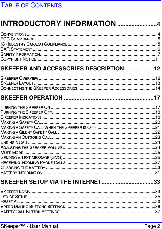  SKeeper™ - User Manual    Page 2  TABLE OF CONTENTS  INTRODUCTORY INFORMATION .........................4 CONVENTIONS.............................................................................................................4 FCC COMPLIANCE ......................................................................................................5 IC (INDUSTRY CANADA) COMPLIANCE...........................................................................5 SAR STATEMENT ........................................................................................................6 SAFETY INFORMATION..................................................................................................7 COPYRIGHT NOTICE...................................................................................................11 SKEEPER AND ACCESSORIES DESCRIPTION ..................12 SKEEPER OVERVIEW .................................................................................................12 SKEEPER LAYOUT .....................................................................................................13 CONNECTING THE SKEEPER ACCESSORIES.................................................................14 SKEEPER OPERATION .........................................................17 TURNING THE SKEEPER ON.......................................................................................17 TURNING THE SKEEPER OFF......................................................................................18 SKEEPER INDICATIONS ..............................................................................................18 MAKING A SAFETY CALL.............................................................................................20 MAKING A SAFETY CALL WHEN THE SKEEPER IS OFF.................................................21 MAKING A SILENT SAFETY CALL .................................................................................22 MAKING AN OUTGOING CALL ......................................................................................23 ENDING A CALL..........................................................................................................24 ADJUSTING THE SPEAKER VOLUME.............................................................................24 MUTE MODE..............................................................................................................25 SENDING A TEXT MESSAGE (SMS).............................................................................26 RECEIVING INCOMING PHONE CALLS ..........................................................................27 CHARGING THE BATTERY ...........................................................................................29 BATTERY INFORMATION..............................................................................................31 SKEEPER SETUP VIA THE INTERNET.................................33 SKEEPER LOGIN........................................................................................................33 DEVICE SETUP ..........................................................................................................35 RESET ALL................................................................................................................36 SPEED DIALING BUTTONS SETTINGS...........................................................................36 SAFETY CALL BUTTON SETTINGS ...............................................................................37 
