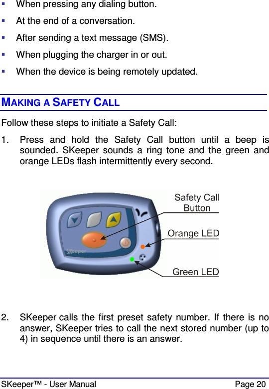  SKeeper™ - User Manual    Page 20  When pressing any dialing button.  At the end of a conversation.  After sending a text message (SMS).   When plugging the charger in or out.  When the device is being remotely updated.   MAKING A SAFETY CALL Follow these steps to initiate a Safety Call: 1.  Press  and  hold  the  Safety  Call  button  until  a  beep  is sounded.  SKeeper  sounds a  ring  tone  and  the  green  and orange LEDs flash intermittently every second.     2.  SKeeper calls the first preset safety number. If there is no answer, SKeeper tries to call the next stored number (up to 4) in sequence until there is an answer.  