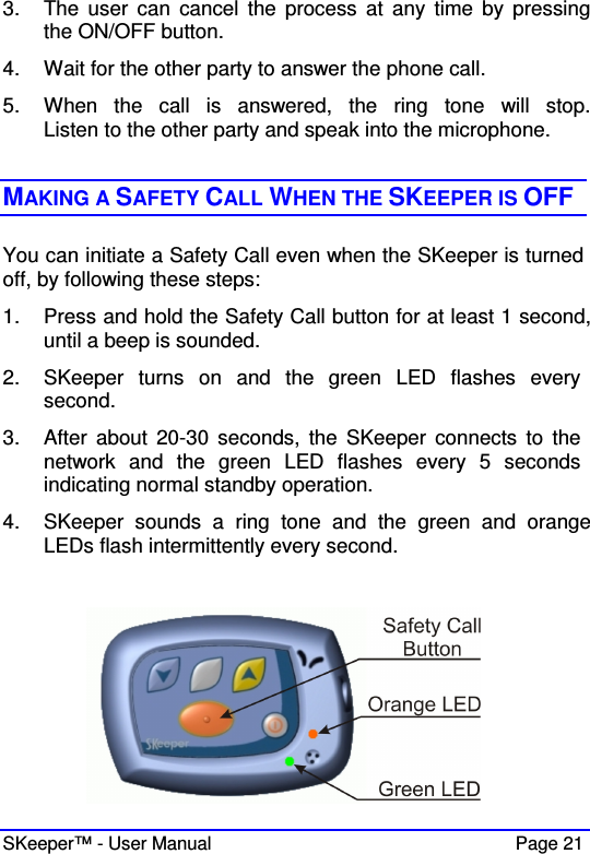  SKeeper™ - User Manual    Page 21 3.  The  user  can  cancel  the  process  at  any  time  by  pressing the ON/OFF button. 4.  Wait for the other party to answer the phone call. 5.  When  the  call  is  answered,  the  ring  tone  will  stop. Listen to the other party and speak into the microphone.   MAKING A SAFETY CALL WHEN THE SKEEPER IS OFF You can initiate a Safety Call even when the SKeeper is turned off, by following these steps: 1.  Press and hold the Safety Call button for at least 1 second, until a beep is sounded.  2.  SKeeper  turns  on  and  the  green  LED  flashes  every  second. 3.  After  about  20-30  seconds,  the  SKeeper  connects  to  the network  and  the  green  LED  flashes  every  5  seconds indicating normal standby operation.  4.  SKeeper  sounds  a  ring  tone  and  the  green  and  orange LEDs flash intermittently every second.   