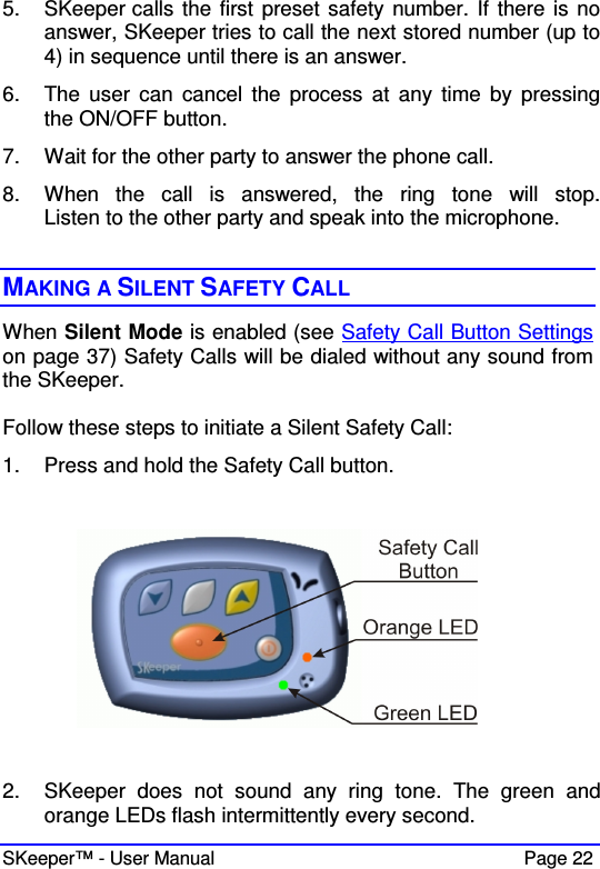  SKeeper™ - User Manual    Page 22 5.  SKeeper calls the first preset safety number. If there is no answer, SKeeper tries to call the next stored number (up to 4) in sequence until there is an answer.  6.  The  user  can  cancel  the  process  at  any  time  by  pressing the ON/OFF button. 7.  Wait for the other party to answer the phone call. 8.  When  the  call  is  answered,  the  ring  tone  will  stop. Listen to the other party and speak into the microphone.   MAKING A SILENT SAFETY CALL  When Silent Mode is enabled (see Safety Call Button Settings on page 37) Safety Calls will be dialed without any sound from the SKeeper.   Follow these steps to initiate a Silent Safety Call: 1.  Press and hold the Safety Call button.    2.  SKeeper  does  not  sound  any  ring  tone.  The  green  and orange LEDs flash intermittently every second. 