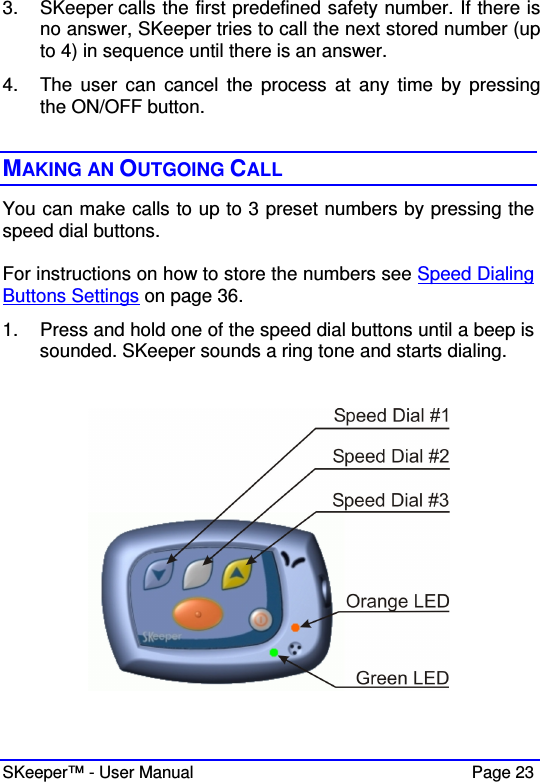  SKeeper™ - User Manual    Page 23 3.  SKeeper calls the first predefined safety number. If there is no answer, SKeeper tries to call the next stored number (up to 4) in sequence until there is an answer.  4.  The  user  can  cancel  the  process  at  any  time  by  pressing the ON/OFF button.  MAKING AN OUTGOING CALL You can make calls to up to 3 preset numbers by pressing the speed dial buttons.  For instructions on how to store the numbers see Speed Dialing Buttons Settings on page 36.  1.  Press and hold one of the speed dial buttons until a beep is sounded. SKeeper sounds a ring tone and starts dialing.     