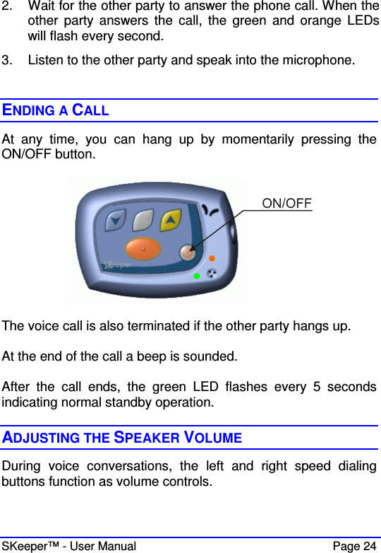  SKeeper™ - User Manual    Page 24 2.  Wait for the other party to answer the phone call. When the other  party  answers  the  call,  the  green  and  orange  LEDs will flash every second.  3.  Listen to the other party and speak into the microphone.   ENDING A CALL At  any  time,  you  can  hang  up  by  momentarily  pressing  the ON/OFF button.    The voice call is also terminated if the other party hangs up.  At the end of the call a beep is sounded.  After  the  call  ends,  the  green  LED  flashes  every  5  seconds indicating normal standby operation.  ADJUSTING THE SPEAKER VOLUME During  voice  conversations,  the  left  and  right  speed  dialing buttons function as volume controls.   