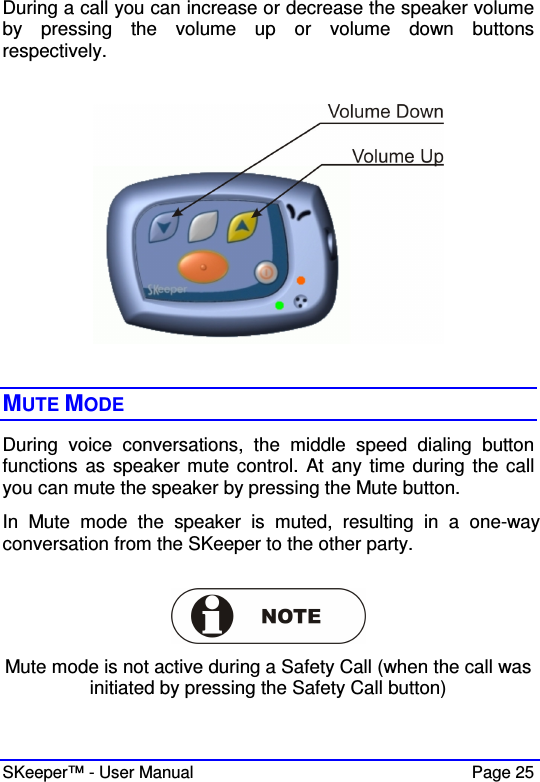  SKeeper™ - User Manual    Page 25 During a call you can increase or decrease the speaker volume by  pressing  the  volume  up  or  volume  down  buttons respectively.       MUTE MODE During  voice  conversations,  the  middle  speed  dialing  button functions as speaker mute control. At any time during the call you can mute the speaker by pressing the Mute button. In  Mute  mode  the  speaker  is  muted,  resulting  in  a  one-way conversation from the SKeeper to the other party.   Mute mode is not active during a Safety Call (when the call was initiated by pressing the Safety Call button)  