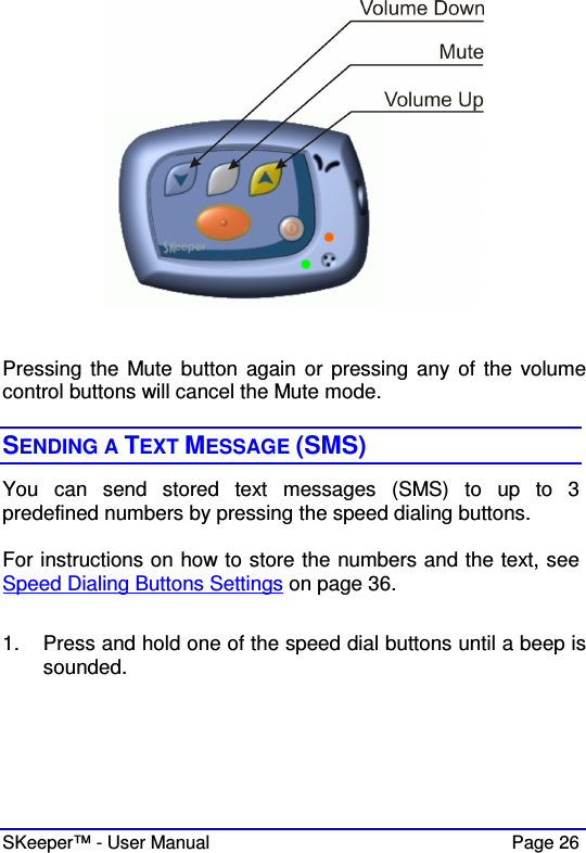  SKeeper™ - User Manual    Page 26   Pressing the Mute button again  or pressing  any  of the  volume control buttons will cancel the Mute mode.  SENDING A TEXT MESSAGE (SMS) You  can  send  stored  text  messages  (SMS)  to  up  to  3 predefined numbers by pressing the speed dialing buttons.  For instructions on how to store the numbers and the text, see Speed Dialing Buttons Settings on page 36.  1.  Press and hold one of the speed dial buttons until a beep is sounded.  