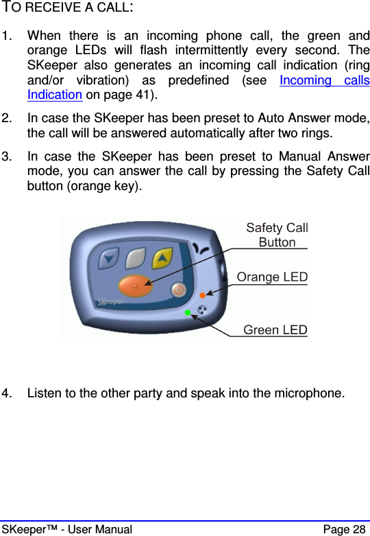  SKeeper™ - User Manual    Page 28 TO RECEIVE A CALL: 1.  When  there  is  an  incoming  phone  call,  the  green  and orange  LEDs  will  flash  intermittently  every  second.  The SKeeper  also  generates  an  incoming  call  indication  (ring and/or  vibration)  as  predefined  (see  Incoming  calls Indication on page 41). 2.  In case the SKeeper has been preset to Auto Answer mode, the call will be answered automatically after two rings. 3.  In  case  the  SKeeper  has  been  preset  to  Manual  Answer mode, you can answer the call by pressing the Safety Call button (orange key).     4.  Listen to the other party and speak into the microphone.      