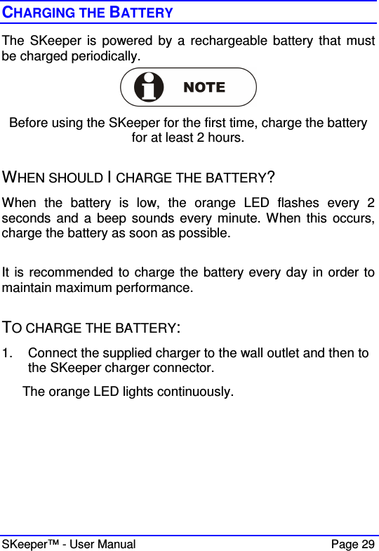  SKeeper™ - User Manual    Page 29 CHARGING THE BATTERY The SKeeper is  powered  by a  rechargeable  battery that must be charged periodically.   Before using the SKeeper for the first time, charge the battery for at least 2 hours.  WHEN SHOULD I CHARGE THE BATTERY?  When  the  battery  is  low,  the  orange  LED  flashes  every  2 seconds  and a  beep sounds every  minute. When this  occurs, charge the battery as soon as possible.  It is recommended to charge the battery every day in order to maintain maximum performance.  TO CHARGE THE BATTERY: 1.  Connect the supplied charger to the wall outlet and then to the SKeeper charger connector.  The orange LED lights continuously. 