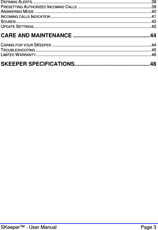  SKeeper™ - User Manual    Page 3 DEFINING ALERTS......................................................................................................38 PRESETTING AUTHORIZED INCOMING CALLS ...............................................................39 ANSWERING MODE ....................................................................................................40 INCOMING CALLS INDICATION ......................................................................................41 SOUNDS....................................................................................................................42 UPDATE SETTINGS.....................................................................................................42 CARE AND MAINTENANCE ..................................................44 CARING FOR YOUR SKEEPER .....................................................................................44 TROUBLESHOOTING ...................................................................................................45 LIMITED WARRANTY...................................................................................................46 SKEEPER SPECIFICATIONS.................................................48      