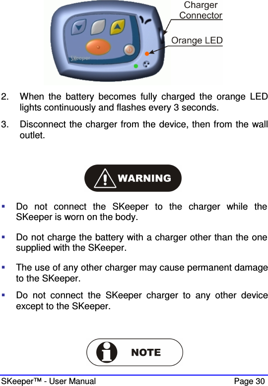  SKeeper™ - User Manual    Page 30  2.  When  the  battery  becomes  fully  charged  the  orange  LED lights continuously and flashes every 3 seconds. 3.  Disconnect the charger from the device, then from the wall outlet.     Do  not  connect  the  SKeeper  to  the  charger  while  the SKeeper is worn on the body.  Do not charge the battery with a charger other than the one supplied with the SKeeper.  The use of any other charger may cause permanent damage to the SKeeper.  Do  not  connect  the  SKeeper  charger  to  any  other  device except to the SKeeper.    