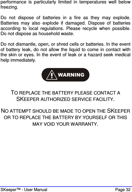  SKeeper™ - User Manual    Page 32 performance  is  particularly  limited  in  temperatures  well  below freezing.  Do  not  dispose  of  batteries  in  a  fire  as  they  may  explode. Batteries  may  also  explode  if  damaged.  Dispose  of  batteries according  to  local  regulations.  Please  recycle  when  possible. Do not dispose as household waste.  Do not dismantle, open, or shred cells or batteries. In the event of battery leak, do not allow the liquid to come in contact with the skin or eyes. In the event of leak or a hazard seek medical help immediately.    TO REPLACE THE BATTERY PLEASE CONTACT A SKEEPER AUTHORIZED SERVICE FACILITY.  NO ATTEMPT SHOULD BE MADE TO OPEN THE SKEEPER OR TO REPLACE THE BATTERY BY YOURSELF OR THIS MAY VOID YOUR WARRANTY.           