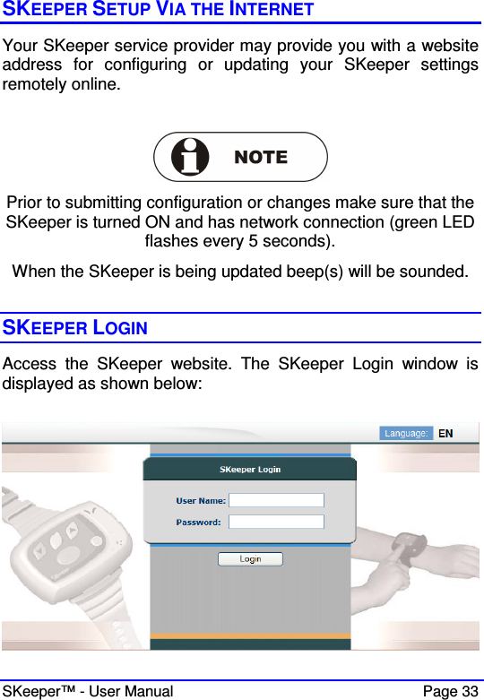  SKeeper™ - User Manual    Page 33 SKEEPER SETUP VIA THE INTERNET Your SKeeper service provider may provide you with a website address  for  configuring  or  updating  your  SKeeper  settings remotely online.     Prior to submitting configuration or changes make sure that the SKeeper is turned ON and has network connection (green LED flashes every 5 seconds). When the SKeeper is being updated beep(s) will be sounded.  SKEEPER LOGIN  Access  the  SKeeper  website.  The  SKeeper  Login  window  is displayed as shown below:   