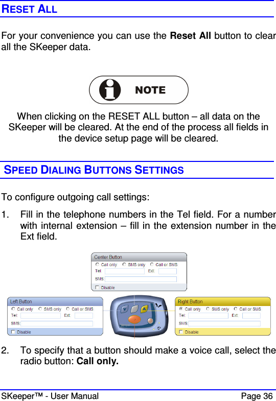  SKeeper™ - User Manual    Page 36 RESET ALL  For your convenience you can use the Reset All button to clear all the SKeeper data.   When clicking on the RESET ALL button – all data on the SKeeper will be cleared. At the end of the process all fields in the device setup page will be cleared.   SPEED DIALING BUTTONS SETTINGS To configure outgoing call settings:  1.  Fill in the telephone numbers in the Tel field. For a number with internal extension – fill in the extension number in the Ext field.    2.  To specify that a button should make a voice call, select the radio button: Call only.  