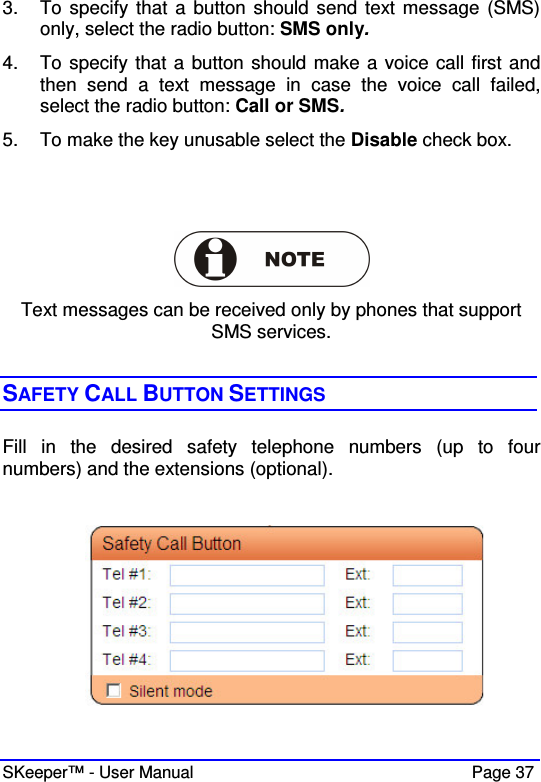  SKeeper™ - User Manual    Page 37 3.  To specify that a  button should send text message (SMS) only, select the radio button: SMS only.  4.  To specify that a button should make a voice call first and then  send  a  text  message  in  case  the  voice  call  failed, select the radio button: Call or SMS.  5.  To make the key unusable select the Disable check box.      Text messages can be received only by phones that support  SMS services.  SAFETY CALL BUTTON SETTINGS Fill  in  the  desired  safety  telephone  numbers  (up  to  four numbers) and the extensions (optional).   