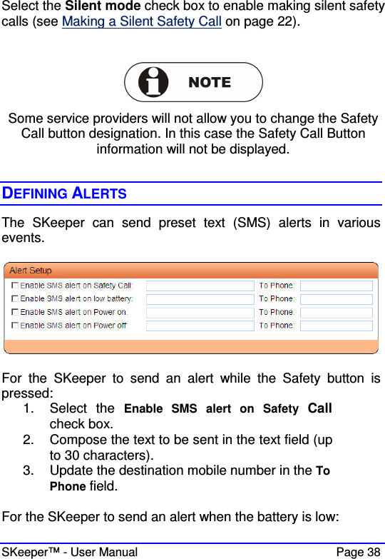  SKeeper™ - User Manual    Page 38 Select the Silent mode check box to enable making silent safety calls (see Making a Silent Safety Call on page 22).   Some service providers will not allow you to change the Safety Call button designation. In this case the Safety Call Button information will not be displayed.  DEFINING ALERTS The  SKeeper  can  send  preset  text  (SMS)  alerts  in  various events.     For  the  SKeeper  to  send  an  alert  while  the  Safety  button  is pressed: 1.  Select  the  Enable  SMS  alert  on  Safety  Call check box. 2.  Compose the text to be sent in the text field (up to 30 characters). 3.  Update the destination mobile number in the To Phone field.  For the SKeeper to send an alert when the battery is low: 