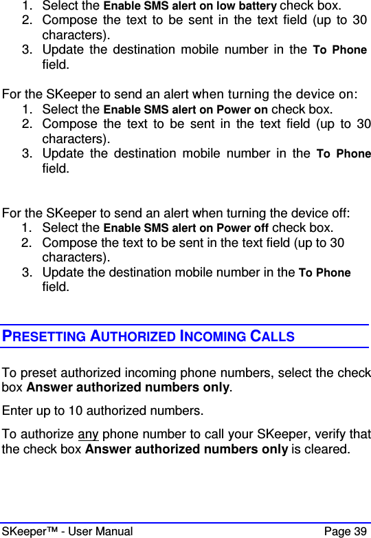  SKeeper™ - User Manual    Page 39 1.  Select the Enable SMS alert on low battery check box. 2.  Compose the  text to  be sent in  the  text field  (up to  30 characters). 3.  Update  the  destination  mobile number in  the  To  Phone field.  For the SKeeper to send an alert when turning the device on: 1.  Select the Enable SMS alert on Power on check box. 2.  Compose  the  text  to  be  sent  in  the  text  field  (up  to  30 characters). 3.  Update  the  destination  mobile  number  in  the  To  Phone field.   For the SKeeper to send an alert when turning the device off: 1.  Select the Enable SMS alert on Power off check box. 2.  Compose the text to be sent in the text field (up to 30 characters). 3.  Update the destination mobile number in the To Phone field.   PRESETTING AUTHORIZED INCOMING CALLS To preset authorized incoming phone numbers, select the check box Answer authorized numbers only. Enter up to 10 authorized numbers.  To authorize any phone number to call your SKeeper, verify that the check box Answer authorized numbers only is cleared.  