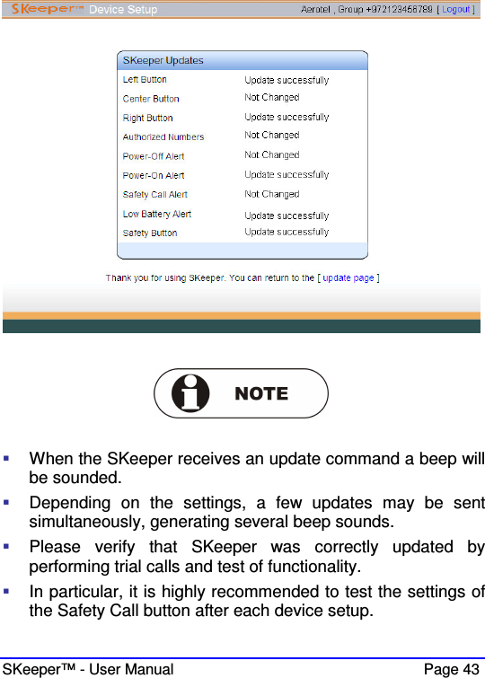  SKeeper™ - User Manual    Page 43       When the SKeeper receives an update command a beep will be sounded.   Depending  on  the  settings,  a  few  updates  may  be  sent simultaneously, generating several beep sounds.  Please  verify  that  SKeeper  was  correctly  updated  by performing trial calls and test of functionality.  In particular, it is highly recommended to test the settings of the Safety Call button after each device setup.  