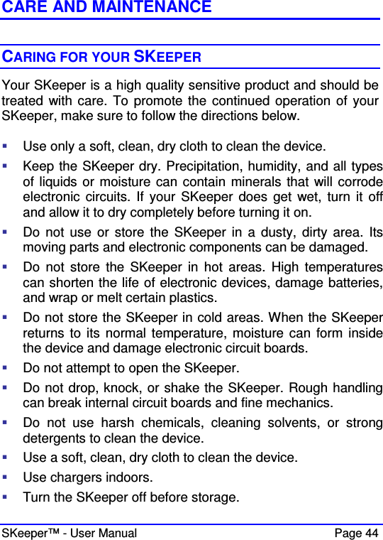  SKeeper™ - User Manual    Page 44  CARE AND MAINTENANCE  CARING FOR YOUR SKEEPER Your SKeeper is a high quality sensitive product and should be treated  with care. To promote the continued operation of your SKeeper, make sure to follow the directions below.    Use only a soft, clean, dry cloth to clean the device.  Keep the SKeeper dry. Precipitation, humidity, and all types of liquids or moisture can contain minerals that will corrode electronic  circuits. If your  SKeeper does  get  wet, turn it off and allow it to dry completely before turning it on.  Do not use  or store the SKeeper  in  a  dusty,  dirty area.  Its moving parts and electronic components can be damaged.  Do  not  store  the  SKeeper  in hot  areas. High  temperatures can shorten the life of electronic devices, damage batteries, and wrap or melt certain plastics.  Do not store the SKeeper in cold areas. When the SKeeper returns to  its normal temperature, moisture can form  inside the device and damage electronic circuit boards.  Do not attempt to open the SKeeper.  Do not drop, knock, or shake the SKeeper. Rough handling can break internal circuit boards and fine mechanics.  Do  not  use  harsh  chemicals,  cleaning  solvents,  or  strong detergents to clean the device.  Use a soft, clean, dry cloth to clean the device.  Use chargers indoors.  Turn the SKeeper off before storage. 