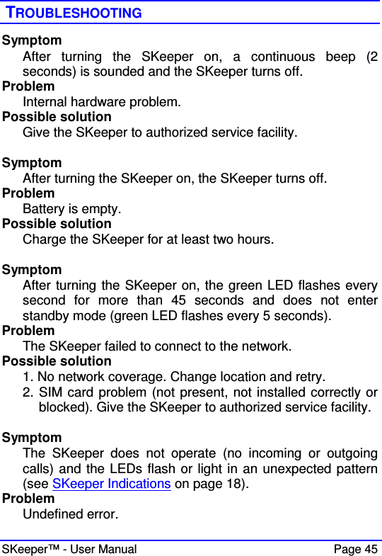  SKeeper™ - User Manual    Page 45  TROUBLESHOOTING Symptom After  turning  the  SKeeper  on,  a  continuous  beep  (2 seconds) is sounded and the SKeeper turns off. Problem Internal hardware problem. Possible solution Give the SKeeper to authorized service facility.  Symptom After turning the SKeeper on, the SKeeper turns off. Problem Battery is empty. Possible solution Charge the SKeeper for at least two hours.  Symptom After turning the SKeeper on, the green LED flashes every second  for  more  than  45  seconds  and  does  not  enter standby mode (green LED flashes every 5 seconds). Problem The SKeeper failed to connect to the network. Possible solution 1. No network coverage. Change location and retry. 2. SIM card problem (not present, not installed correctly or blocked). Give the SKeeper to authorized service facility.  Symptom The  SKeeper  does  not  operate  (no  incoming  or  outgoing calls) and the LEDs flash or light in an unexpected pattern   (see SKeeper Indications on page 18).  Problem Undefined error. 