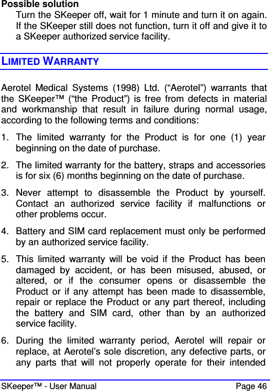  SKeeper™ - User Manual    Page 46 Possible solution Turn the SKeeper off, wait for 1 minute and turn it on again. If the SKeeper still does not function, turn it off and give it to a SKeeper authorized service facility.  LIMITED WARRANTY Aerotel  Medical  Systems  (1998)  Ltd.  (“Aerotel”)  warrants  that the  SKeeper™  (“the Product”) is  free  from defects in  material and  workmanship  that  result  in  failure  during  normal  usage, according to the following terms and conditions:  1.  The  limited  warranty  for  the  Product  is  for  one  (1)  year beginning on the date of purchase. 2.  The limited warranty for the battery, straps and accessories is for six (6) months beginning on the date of purchase.  3.  Never  attempt  to  disassemble  the  Product  by  yourself. Contact  an  authorized  service  facility  if  malfunctions  or other problems occur.  4.  Battery and SIM card replacement must only be performed by an authorized service facility. 5.  This  limited  warranty  will  be void  if  the  Product  has  been damaged  by  accident,  or  has  been  misused,  abused,  or altered,  or  if  the  consumer  opens  or  disassemble  the Product  or if any  attempt has  been made to  disassemble, repair or replace the Product or any part thereof, including the  battery  and  SIM  card,  other  than  by  an  authorized service facility.  6.  During  the  limited  warranty  period,  Aerotel  will  repair  or replace, at Aerotel’s sole discretion, any defective parts, or any  parts  that  will  not  properly  operate  for  their  intended 