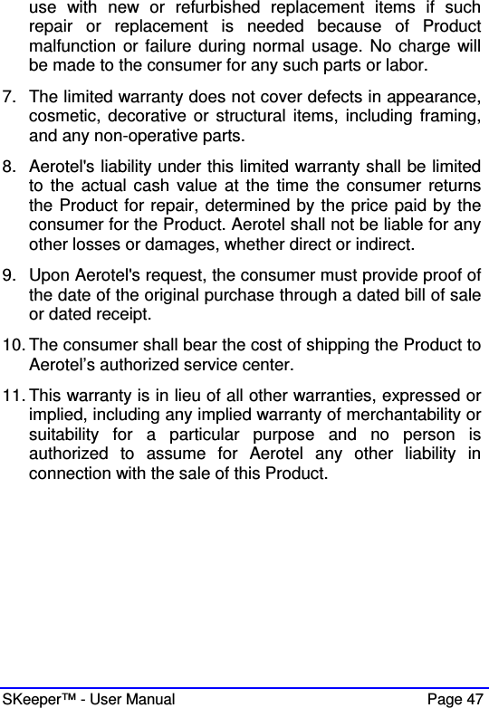  SKeeper™ - User Manual    Page 47 use  with  new  or  refurbished  replacement  items  if  such repair  or  replacement  is  needed  because  of  Product malfunction  or failure during normal usage. No  charge will be made to the consumer for any such parts or labor.  7.  The limited warranty does not cover defects in appearance, cosmetic, decorative or  structural  items,  including framing, and any non-operative parts.  8.  Aerotel&apos;s liability under this limited warranty shall be limited to  the actual cash value  at the  time  the consumer  returns the Product for repair, determined by the price paid by the consumer for the Product. Aerotel shall not be liable for any other losses or damages, whether direct or indirect.  9.  Upon Aerotel&apos;s request, the consumer must provide proof of the date of the original purchase through a dated bill of sale or dated receipt. 10. The consumer shall bear the cost of shipping the Product to Aerotel’s authorized service center.  11. This warranty is in lieu of all other warranties, expressed or implied, including any implied warranty of merchantability or suitability  for  a  particular  purpose  and  no  person  is authorized  to  assume  for  Aerotel  any  other  liability  in connection with the sale of this Product.  