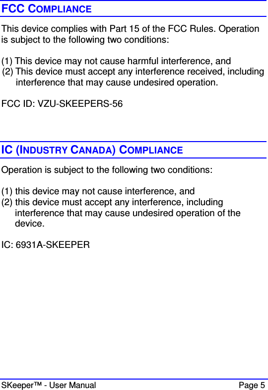  SKeeper™ - User Manual    Page 5 FCC COMPLIANCE This device complies with Part 15 of the FCC Rules. Operation is subject to the following two conditions:   (1) This device may not cause harmful interference, and   (2) This device must accept any interference received, including interference that may cause undesired operation.  FCC ID: VZU-SKEEPERS-56    IC (INDUSTRY CANADA) COMPLIANCE Operation is subject to the following two conditions:  (1) this device may not cause interference, and  (2) this device must accept any interference, including interference that may cause undesired operation of the device.  IC: 6931A-SKEEPER  