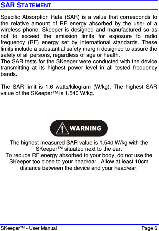  SKeeper™ - User Manual    Page 6 SAR STATEMENT Specific Absorption Rate (SAR) is a value that corresponds to the  relative  amount  of  RF  energy  absorbed  by  the  user  of  a wireless phone. Skeeper  is designed and manufactured so as not  to  exceed  the  emission  limits  for  exposure  to  radio frequency  (RF)  energy  set  by  international  standards.  These limits include a substantial safety margin designed to assure the safety of all persons, regardless of age or health. The SAR tests for the SKeeper were conducted with the device transmitting  at  its  highest  power  level  in  all  tested  frequency bands.  The  SAR  limit  is  1.6  watts/kilogram  (W/kg).  The  highest  SAR value of the SKeeper™ is 1.540 W/kg.    The highest measured SAR value is 1.540 W/kg with the SKeeper™ situated next to the ear. To reduce RF energy absorbed to your body, do not use the  SKeeper too close to your head/ear.  Allow at least 10cm distance between the device and your head/ear.  