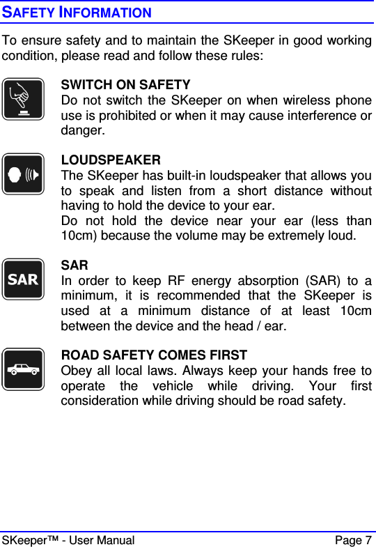  SKeeper™ - User Manual    Page 7 SAFETY INFORMATION To ensure safety and to maintain the SKeeper in good working condition, please read and follow these rules:   SWITCH ON SAFETY Do not switch the SKeeper on when wireless phone use is prohibited or when it may cause interference or danger.   LOUDSPEAKER The SKeeper has built-in loudspeaker that allows you to  speak  and  listen  from  a  short  distance  without having to hold the device to your ear. Do  not  hold  the  device  near  your  ear  (less  than 10cm) because the volume may be extremely loud.   SAR In  order  to  keep  RF  energy  absorption  (SAR)  to  a minimum,  it  is  recommended  that  the  SKeeper  is used  at  a  minimum  distance  of  at  least  10cm between the device and the head / ear.     ROAD SAFETY COMES FIRST Obey all local laws. Always keep your hands free to operate  the  vehicle  while  driving.  Your  first consideration while driving should be road safety.  