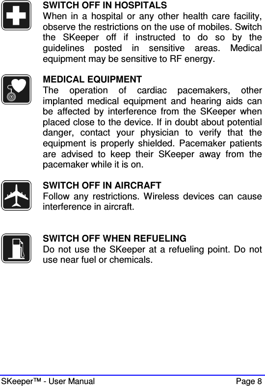  SKeeper™ - User Manual    Page 8  SWITCH OFF IN HOSPITALS When in  a  hospital  or  any  other  health care  facility, observe the restrictions on the use of mobiles. Switch the  SKeeper  off  if  instructed  to  do  so  by  the guidelines  posted  in  sensitive  areas.  Medical equipment may be sensitive to RF energy.   MEDICAL EQUIPMENT The  operation  of  cardiac  pacemakers,  other implanted  medical  equipment  and  hearing  aids  can be  affected  by  interference  from  the  SKeeper  when placed close to the device. If in doubt about potential danger,  contact  your  physician  to  verify  that  the equipment  is properly  shielded.  Pacemaker  patients are  advised  to  keep  their  SKeeper  away  from  the pacemaker while it is on.     SWITCH OFF IN AIRCRAFT Follow  any  restrictions.  Wireless  devices  can  cause interference in aircraft.    SWITCH OFF WHEN REFUELING Do not use the SKeeper at a refueling point. Do not use near fuel or chemicals.  