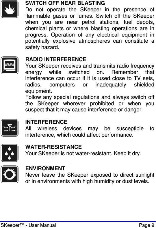  SKeeper™ - User Manual    Page 9  SWITCH OFF NEAR BLASTING Do  not  operate  the  SKeeper  in  the  presence  of flammable  gases  or  fumes.  Switch  off  the  SKeeper when  you  are  near  petrol  stations,  fuel  depots, chemical  plants  or  where  blasting  operations  are  in progress.  Operation  of  any  electrical  equipment  in potentially  explosive  atmospheres  can  constitute  a safety hazard.   RADIO INTERFERENCE Your SKeeper receives and transmits radio frequency energy  while  switched  on.  Remember  that interference can occur if it is used close to TV sets, radios,  computers  or  inadequately  shielded equipment.  Follow any special regulations and always switch off the  SKeeper  wherever  prohibited  or  when  you suspect that it may cause interference or danger.   INTERFERENCE All  wireless  devices  may  be  susceptible  to interference, which could affect performance.   WATER-RESISTANCE Your SKeeper is not water-resistant. Keep it dry.   ENVIRONMENT Never leave the  SKeeper exposed to  direct sunlight or in environments with high humidity or dust levels.  