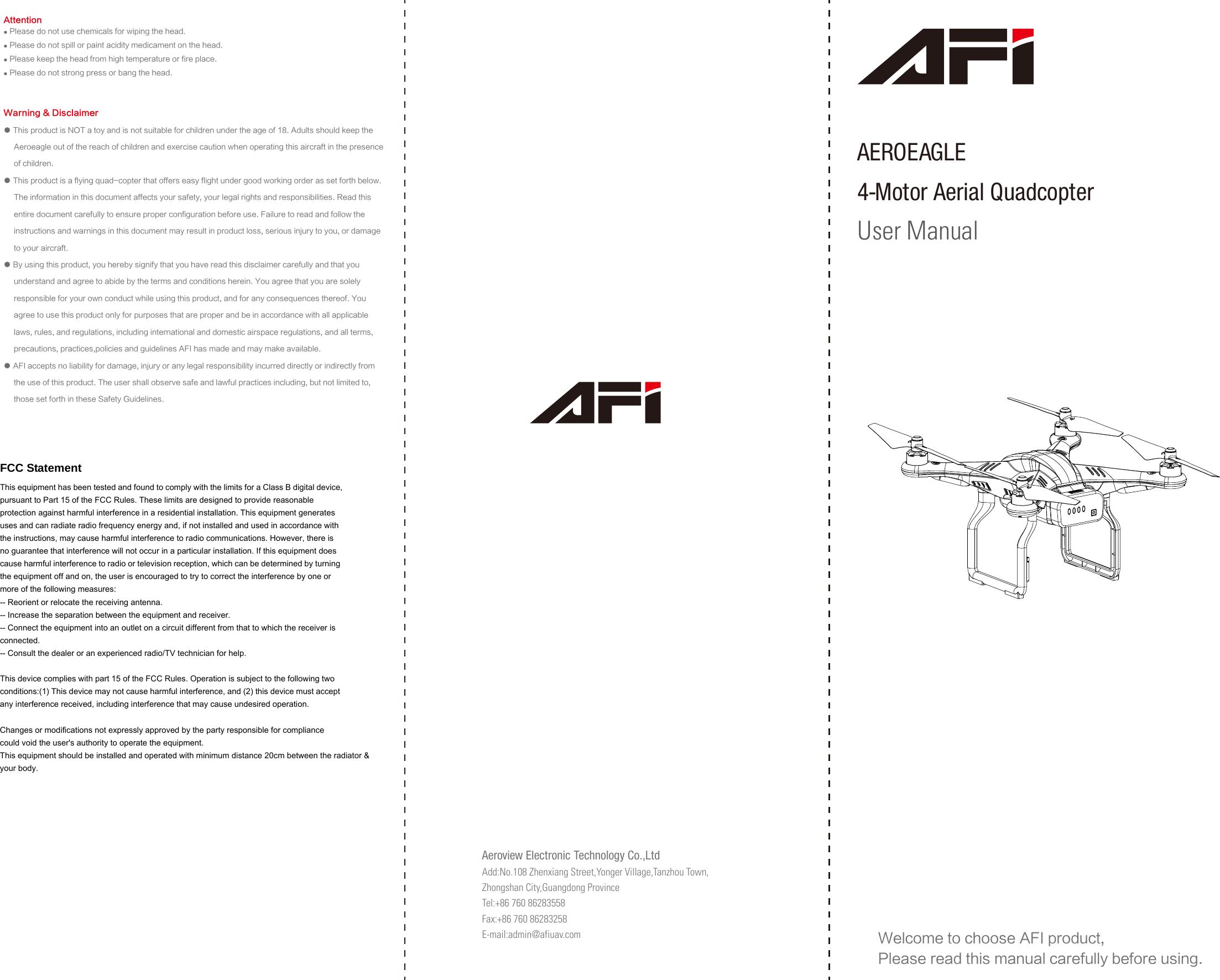 Welcome to choose AFI product, Please read this manual carefully before using.Warning &amp; Disclaimer● This product is NOT a toy and is not suitable for children under the age of 18. Adults should keep the      Aeroeagle out of the reach of children and exercise caution when operating this aircraft in the presence      of children.● This product is a flying quad-copter that offers easy flight under good working order as set forth below.     The information in this document affects your safety, your legal rights and responsibilities. Read this      entire document carefully to ensure proper configuration before use. Failure to read and follow the      instructions and warnings in this document may result in product loss, serious injury to you, or damage      to your aircraft.● By using this product, you hereby signify that you have read this disclaimer carefully and that you      understand and agree to abide by the terms and conditions herein. You agree that you are solely      responsible for your own conduct while using this product, and for any consequences thereof. You      agree to use this product only for purposes that are proper and be in accordance with all applicable      laws, rules, and regulations, including international and domestic airspace regulations, and all terms,      precautions, practices,policies and guidelines AFI has made and may make available.● AFI accepts no liability for damage, injury or any legal responsibility incurred directly or indirectly from      the use of this product. The user shall observe safe and lawful practices including, but not limited to,      those set forth in these Safety Guidelines.AEROEAGLE    4-Motor Aerial QuadcopterUser Manual● Please do not use chemicals for wiping the head.● Please do not spill or paint acidity medicament on the head.● Please keep the head from high temperature or fire place.● Please do not strong press or bang the head.AttentionAeroview Electronic Technology Co.,LtdAdd:No.108 Zhenxiang Street,Yonger Village,Tanzhou Town,Zhongshan City,Guangdong ProvinceTel:+86 760 86283558Fax:+86 760 86283258E-mail:admin@afiuav.com  FCC Statement This equipment has been tested and found to comply with the limits for a Class B digital device, pursuant to Part 15 of the FCC Rules. These limits are designed to provide reasonable protection against harmful interference in a residential installation. This equipment generates uses and can radiate radio frequency energy and, if not installed and used in accordance with the instructions, may cause harmful interference to radio communications. However, there is no guarantee that interference will not occur in a particular installation. If this equipment does cause harmful interference to radio or television reception, which can be determined by turning the equipment off and on, the user is encouraged to try to correct the interference by one or more of the following measures: -- Reorient or relocate the receiving antenna.     -- Increase the separation between the equipment and receiver.       -- Connect the equipment into an outlet on a circuit different from that to which the receiver is connected.   -- Consult the dealer or an experienced radio/TV technician for help.  This device complies with part 15 of the FCC Rules. Operation is subject to the following two conditions:(1) This device may not cause harmful interference, and (2) this device must accept any interference received, including interference that may cause undesired operation.  Changes or modifications not expressly approved by the party responsible for compliance could void the user&apos;s authority to operate the equipment. This equipment should be installed and operated with minimum distance 20cm between the radiator &amp; your body.    