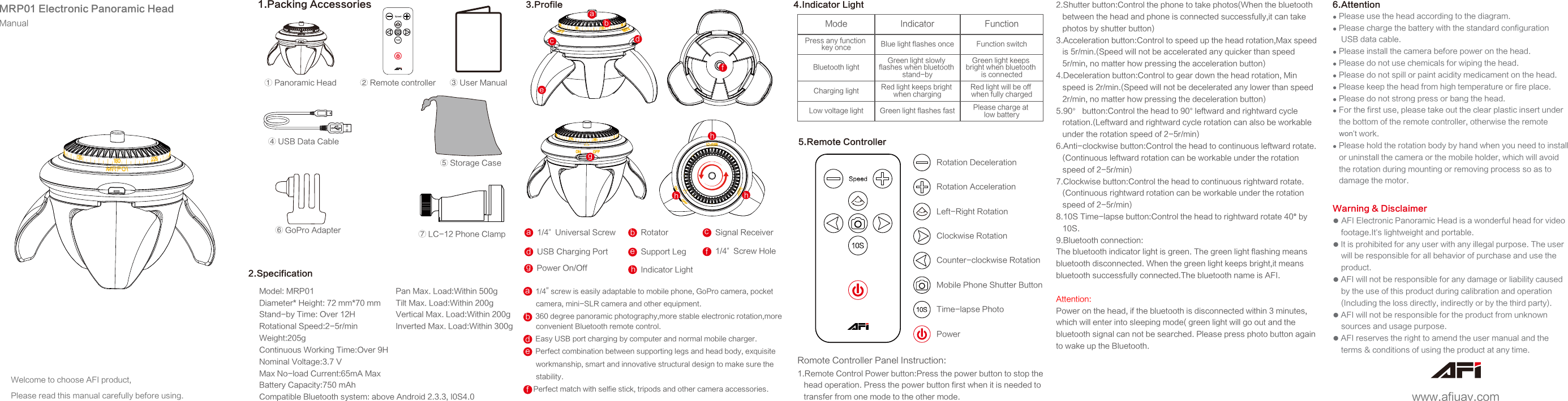 adebcfghhhMRP01 Electronic Panoramic HeadManualWelcome to choose AFI product, Please read this manual carefully before using.⑦ LC-12 Phone Clamp① Panoramic Head④ USB Data Cable⑤ Storage Case③ User Manual⑥ GoPro Adapter② Remote controller1.Packing AccessoriesModel: MRP01Diameter* Height: 72 mm*70 mmStand-by Time: Over 12HRotational Speed:2-5r/minWeight:205gContinuous Working Time:Over 9HNominal Voltage:3.7 VMax No-load Current:65mA MaxBattery Capacity:750 mAhCompatible Bluetooth system: above Android 2.3.3, I0S4.0Pan Max. Load:Within 500gTilt Max. Load:Within 200gVertical Max. Load:Within 200gInverted Max. Load:Within 300g2.Specification3.Profilea、1/4” screw is easily adaptable to mobile phone, GoPro camera, pocket       camera, mini-SLR camera and other equipment.b、360 degree panoramic photography,more stable electronic rotation,more       convenient Bluetooth remote control.d、Easy USB port charging by computer and normal mobile charger.e、Perfect combination between supporting legs and head body, exquisite      workmanship, smart and innovative structural design to make sure the       stability.f、Perfect match with selfie stick, tripods and other camera accessories.RotatorbSignal ReceivercUSB Charging PortddSupport Legee1/4”  Universal Screwaa1/4”  Screw HoleffPower On/OffgbIndicator LighthBlue light flashes once Function switchPlease charge at low batteryGreen light keeps bright when bluetooth is connectedRed light will be off when fully chargedPress any function key onceBluetooth lightCharging lightLow voltage light Green light flashes fastRed light keeps bright when chargingGreen light slowly flashes when bluetooth stand-by4.Indicator LightMode Indicator Function5.Remote ControllerCounter-clockwise RotationRotation DecelerationRotation AccelerationLeft-Right RotationClockwise RotationTime-lapse PhotoMobile Phone Shutter ButtonPower1.Remote Control Power button:Press the power button to stop the    head operation. Press the power button first when it is needed to    transfer from one mode to the other mode. 2.Shutter button:Control the phone to take photos(When the bluetooth    between the head and phone is connected successfully,it can take    photos by shutter button)3.Acceleration button:Control to speed up the head rotation,Max speed    is 5r/min.(Speed will not be accelerated any quicker than speed    5r/min, no matter how pressing the acceleration button)4.Deceleration button:Control to gear down the head rotation, Min    speed is 2r/min.(Speed will not be decelerated any lower than speed    2r/min, no matter how pressing the deceleration button)5.90° button:Control the head to 90° leftward and rightward cycle    rotation.(Leftward and rightward cycle rotation can also be workable    under the rotation speed of 2-5r/min)6.Anti-clockwise button:Control the head to continuous leftward rotate.   (Continuous leftward rotation can be workable under the rotation    speed of 2-5r/min)7.Clockwise button:Control the head to continuous rightward rotate.   (Continuous rightward rotation can be workable under the rotation    speed of 2-5r/min)8.10S Time-lapse button:Control the head to rightward rotate 40° by    10S.9.Bluetooth connection: The bluetooth indicator light is green. The green light flashing means bluetooth disconnected. When the green light keeps bright,it means bluetooth successfully connected.The bluetooth name is AFI.Attention: Power on the head, if the bluetooth is disconnected within 3 minutes, which will enter into sleeping mode( green light will go out and the bluetooth signal can not be searched. Please press photo button again to wake up the Bluetooth.Romote Controller Panel Instruction:● Please use the head according to the diagram.● Please charge the battery with the standard configuration     USB data cable.● Please install the camera before power on the head.● Please do not use chemicals for wiping the head.● Please do not spill or paint acidity medicament on the head.● Please keep the head from high temperature or fire place.● Please do not strong press or bang the head.● For the first use, please take out the clear plastic insert under    the bottom of the remote controller, otherwise the remote    won’t work.● Please hold the rotation body by hand when you need to install    or uninstall the camera or the mobile holder, which will avoid    the rotation during mounting or removing process so as to    damage the motor. Warning &amp; Disclaimer● AFI Electronic Panoramic Head is a wonderful head for video     footage.It’s lightweight and portable.● It is prohibited for any user with any illegal purpose. The user     will be responsible for all behavior of purchase and use the     product.● AFI will not be responsible for any damage or liability caused     by the use of this product during calibration and operation    (Including the loss directly, indirectly or by the third party).● AFI will not be responsible for the product from unknown     sources and usage purpose.● AFI reserves the right to amend the user manual and the     terms &amp; conditions of using the product at any time.6.Attentionwww.afiuav.com