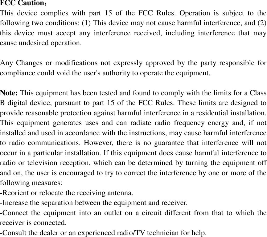  FCC Caution： This device complies with part 15 of the FCC Rules. Operation is subject to the following two conditions: (1) This device may not cause harmful interference, and (2) this device must accept any interference received, including interference that may cause undesired operation.  Any Changes or modifications not expressly approved by the party responsible for compliance could void the user&apos;s authority to operate the equipment.  Note: This equipment has been tested and found to comply with the limits for a Class B digital device, pursuant to part 15 of the FCC Rules. These limits are designed to provide reasonable protection against harmful interference in a residential installation. This equipment generates uses and can radiate radio frequency energy and, if not installed and used in accordance with the instructions, may cause harmful interference to radio communications. However, there is no guarantee that interference will not occur in a particular installation. If this equipment does cause harmful interference to radio or television reception, which can be determined by turning the equipment off and on, the user is encouraged to try to correct the interference by one or more of the following measures: -Reorient or relocate the receiving antenna. -Increase the separation between the equipment and receiver. -Connect the equipment into an outlet on a circuit different from that to which the receiver is connected. -Consult the dealer or an experienced radio/TV technician for help.    