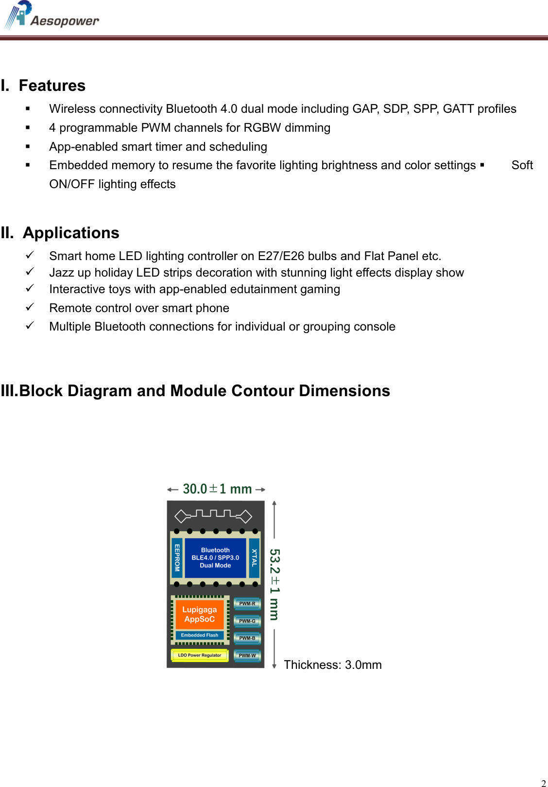   2     I.  Features   Wireless connectivity Bluetooth 4.0 dual mode including GAP, SDP, SPP, GATT profiles   4 programmable PWM channels for RGBW dimming   App-enabled smart timer and scheduling   Embedded memory to resume the favorite lighting brightness and color settings   Soft ON/OFF lighting effects    II.  Applications   Smart home LED lighting controller on E27/E26 bulbs and Flat Panel etc.   Jazz up holiday LED strips decoration with stunning light effects display show   Interactive toys with app-enabled edutainment gaming    Remote control over smart phone   Multiple Bluetooth connections for individual or grouping console        III. Block Diagram and Module Contour Dimensions     Thickness: 3.0mm    