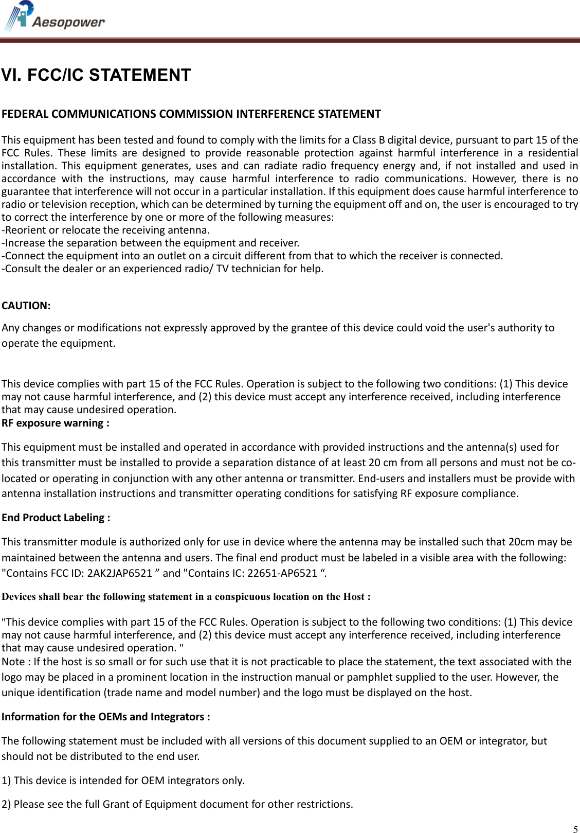   5    VI. FCC/IC STATEMENT   FEDERAL COMMUNICATIONS COMMISSION INTERFERENCE STATEMENT   This equipment has been tested and found to comply with the limits for a Class B digital device, pursuant to part 15 of the FCC  Rules.  These  limits  are  designed  to  provide  reasonable  protection  against  harmful  interference  in  a  residential installation.  This  equipment  generates,  uses and  can  radiate  radio  frequency  energy  and,  if  not  installed  and  used  in accordance  with  the  instructions,  may  cause  harmful  interference  to  radio  communications.  However,  there  is  no guarantee that interference will not occur in a particular installation. If this equipment does cause harmful interference to radio or television reception, which can be determined by turning the equipment off and on, the user is encouraged to try to correct the interference by one or more of the following measures: -Reorient or relocate the receiving antenna. -Increase the separation between the equipment and receiver. -Connect the equipment into an outlet on a circuit different from that to which the receiver is connected. -Consult the dealer or an experienced radio/ TV technician for help.  CAUTION:  Any changes or modifications not expressly approved by the grantee of this device could void the user&apos;s authority to operate the equipment.   This device complies with part 15 of the FCC Rules. Operation is subject to the following two conditions: (1) This device may not cause harmful interference, and (2) this device must accept any interference received, including interference that may cause undesired operation. RF exposure warning :   This equipment must be installed and operated in accordance with provided instructions and the antenna(s) used for this transmitter must be installed to provide a separation distance of at least 20 cm from all persons and must not be co-located or operating in conjunction with any other antenna or transmitter. End-users and installers must be provide with antenna installation instructions and transmitter operating conditions for satisfying RF exposure compliance. End Product Labeling :  This transmitter module is authorized only for use in device where the antenna may be installed such that 20cm may be maintained between the antenna and users. The final end product must be labeled in a visible area with the following: &quot;Contains FCC ID: 2AK2JAP6521 ” and &quot;Contains IC: 22651-AP6521 “. Devices shall bear the following statement in a conspicuous location on the Host :  &quot;This device complies with part 15 of the FCC Rules. Operation is subject to the following two conditions: (1) This device may not cause harmful interference, and (2) this device must accept any interference received, including interference that may cause undesired operation. &quot; Note : If the host is so small or for such use that it is not practicable to place the statement, the text associated with the logo may be placed in a prominent location in the instruction manual or pamphlet supplied to the user. However, the unique identification (trade name and model number) and the logo must be displayed on the host. Information for the OEMs and Integrators : The following statement must be included with all versions of this document supplied to an OEM or integrator, but should not be distributed to the end user. 1) This device is intended for OEM integrators only. 2) Please see the full Grant of Equipment document for other restrictions. 