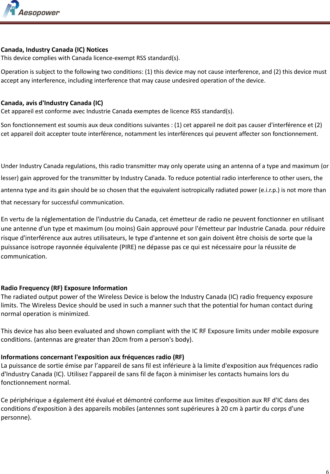   6     Canada, Industry Canada (IC) Notices  This device complies with Canada licence-exempt RSS standard(s).  Operation is subject to the following two conditions: (1) this device may not cause interference, and (2) this device must accept any interference, including interference that may cause undesired operation of the device.  Canada, avis d&apos;Industry Canada (IC)  Cet appareil est conforme avec Industrie Canada exemptes de licence RSS standard(s).  Son fonctionnement est soumis aux deux conditions suivantes : (1) cet appareil ne doit pas causer d&apos;interférence et (2) cet appareil doit accepter toute interférence, notamment les interférences qui peuvent affecter son fonctionnement.   Under Industry Canada regulations, this radio transmitter may only operate using an antenna of a type and maximum (or lesser) gain approved for the transmitter by Industry Canada. To reduce potential radio interference to other users, the antenna type and its gain should be so chosen that the equivalent isotropically radiated power (e.i.r.p.) is not more than that necessary for successful communication. En vertu de la réglementation de l&apos;industrie du Canada, cet émetteur de radio ne peuvent fonctionner en utilisant une antenne d&apos;un type et maximum (ou moins) Gain approuvé pour l&apos;émetteur par Industrie Canada. pour réduire risque d&apos;interférence aux autres utilisateurs, le type d&apos;antenne et son gain doivent être choisis de sorte que la puissance isotrope rayonnée équivalente (PIRE) ne dépasse pas ce qui est nécessaire pour la réussite de communication.   Radio Frequency (RF) Exposure Information  The radiated output power of the Wireless Device is below the Industry Canada (IC) radio frequency exposure limits. The Wireless Device should be used in such a manner such that the potential for human contact during normal operation is minimized.   This device has also been evaluated and shown compliant with the IC RF Exposure limits under mobile exposure conditions. (antennas are greater than 20cm from a person&apos;s body).  Informations concernant l&apos;exposition aux fréquences radio (RF) La puissance de sortie émise par l’appareil de sans fil est inférieure à la limite d&apos;exposition aux fréquences radio d&apos;Industry Canada (IC). Utilisez l’appareil de sans fil de façon à minimiser les contacts humains lors du fonctionnement normal.  Ce périphérique a également été évalué et démontré conforme aux limites d&apos;exposition aux RF d&apos;IC dans des conditions d&apos;exposition à des appareils mobiles (antennes sont supérieures à 20 cm à partir du corps d&apos;une personne).    