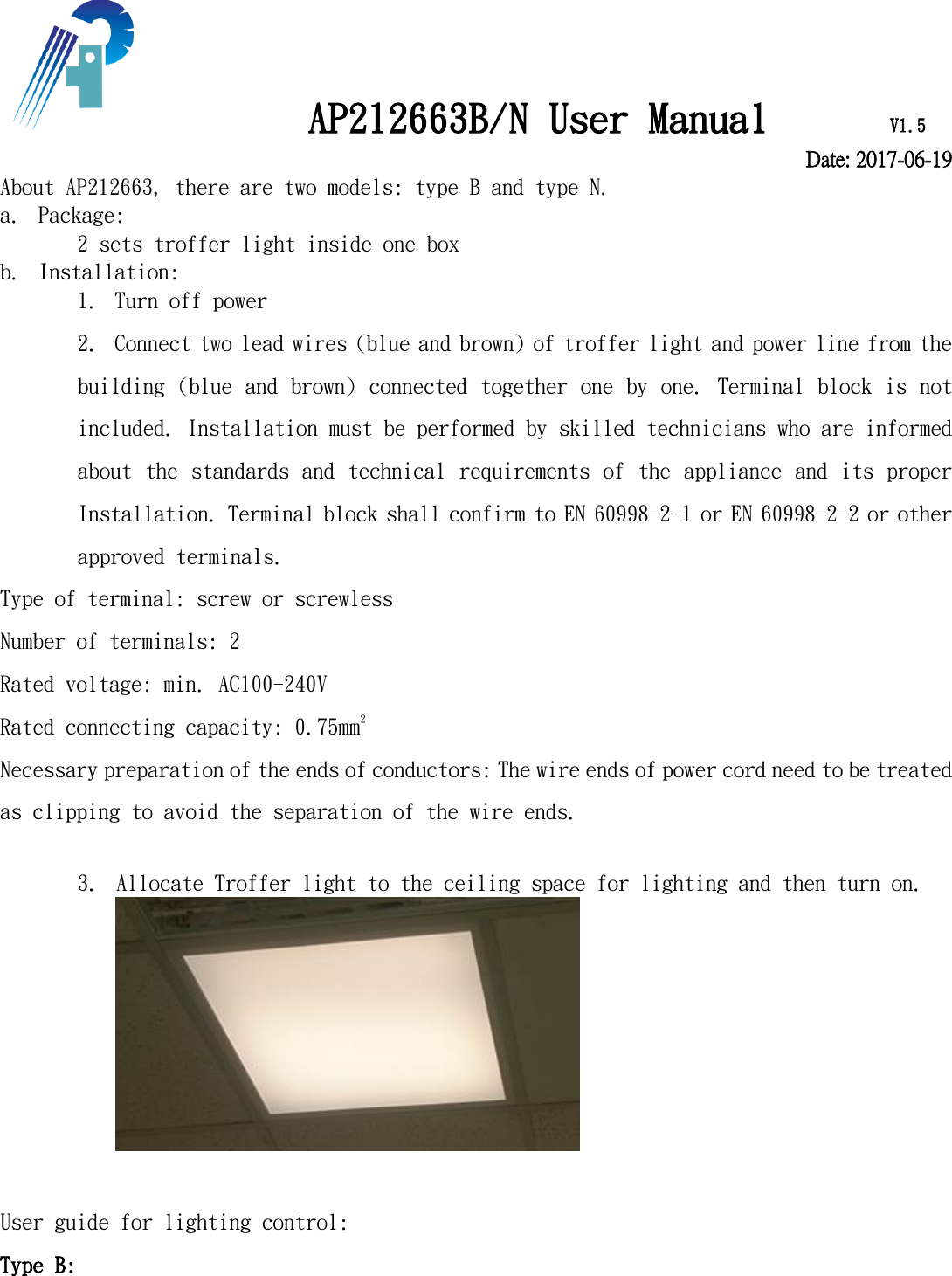             AP212663B/N User Manual      V1.5    Date: 2017-06-19 About AP212663, there are two models: type B and type N.  a. Package:  2 sets troffer light inside one box b. Installation:  1. Turn off power  2. Connect two lead wires (blue and brown) of troffer light and power line from the building (blue and brown) connected together one by one. Terminal block is not included. Installation must be performed by skilled technicians who are informed about the standards and technical requirements of the appliance and its proper Installation. Terminal block shall confirm to EN 60998-2-1 or EN 60998-2-2 or other approved terminals.  Type of terminal: screw or screwless Number of terminals: 2 Rated voltage: min. AC100-240V Rated connecting capacity: 0.75mm2 Necessary preparation of the ends of conductors: The wire ends of power cord need to be treated as clipping to avoid the separation of the wire ends.   3. Allocate Troffer light to the ceiling space for lighting and then turn on.     User guide for lighting control: Type B: 