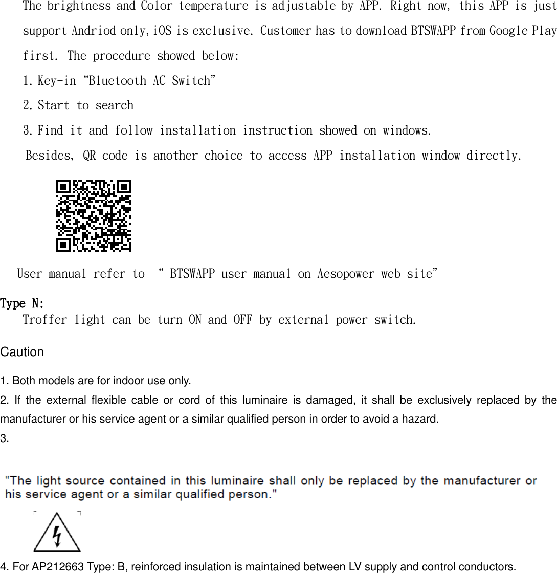 The brightness and Color temperature is adjustable by APP. Right now, this APP is just support Andriod only,iOS is exclusive. Customer has to download BTSWAPP from Google Play first. The procedure showed below: 1. Key-in&ldquo;Bluetooth AC Switch&rdquo; 2. Start to search 3. Find it and follow installation instruction showed on windows. Besides, QR code is another choice to access APP installation window directly.      User manual refer to &ldquo; BTSWAPP user manual on Aesopower web site&rdquo;   Type N: Troffer light can be turn ON and OFF by external power switch.   Caution    1. Both models are for indoor use only. 2.  If  the  external  flexible  cable  or  cord  of  this  luminaire  is  damaged,  it  shall  be  exclusively  replaced  by  the manufacturer or his service agent or a similar qualified person in order to avoid a hazard. 3.                 4. For AP212663 Type: B, reinforced insulation is maintained between LV supply and control conductors.    