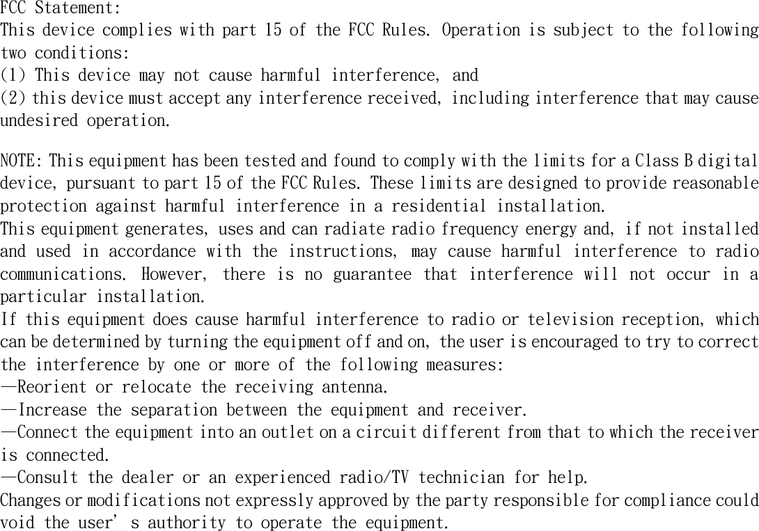   FCC Statement: This device complies with part 15 of the FCC Rules. Operation is subject to the following two conditions:  (1) This device may not cause harmful interference, and (2) this device must accept any interference received, including interference that may cause undesired operation. NOTE: This equipment has been tested and found to comply with the limits for a Class B digital device, pursuant to part 15 of the FCC Rules. These limits are designed to provide reasonable protection against harmful interference in a residential installation. This equipment generates, uses and can radiate radio frequency energy and, if not installed and used in accordance with the instructions, may cause harmful interference to radio communications.  However,  there is  no  guarantee  that  interference  will  not  occur  in  a particular installation.  If this equipment does cause harmful interference to radio or television reception, which can be determined by turning the equipment off and on, the user is encouraged to try to correct the interference by one or more of the following measures: &mdash;Reorient or relocate the receiving antenna. &mdash;Increase the separation between the equipment and receiver. &mdash;Connect the equipment into an outlet on a circuit different from that to which the receiver is connected. &mdash;Consult the dealer or an experienced radio/TV technician for help. Changes or modifications not expressly approved by the party responsible for compliance could void the user&rsquo;s authority to operate the equipment.   