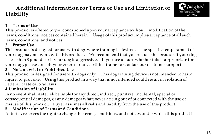      Additional Information for Terms of Use and Limitation of Liability R  Super Remote Dog Trainer  1.    Terms of Use This product is offered to you conditioned upon your acceptance without    modification of the terms, conditions, notices contained herein.    Usage of this product implies acceptance of all such terms, conditions, and notices. 2.    Proper Use This product is designed for use with dogs where training is desired.    The specific temperament of your dog may not work with this product.    We recommend that you not use this product if your dog is less than 8 pounds or if your dog is aggressive.    If you are unsure whether this is appropriate for your dog, please consult your veterinarian, certified trainer or contact our customer support. 3.    No Unlawful or Prohibited Use This product is designed for use with dogs only.    This dog training device is not intended to harm, injure, or provoke.    Using this product in a way that is not intended could result in violation of Federal, State or local laws. 4.Limitation of Liability In no event shall Aetertek be liable for any direct, indirect, punitive, incidental, special or consequential damages, or any damages whatsoever arising out of or connected with the use or misuse of this product.    Buyer assumes all risks and liability from the use of this product. 5.    Modification of Terms and Conditions Aetertek reserves the right to change the terms, conditions, and notices under which this product is    -13-      