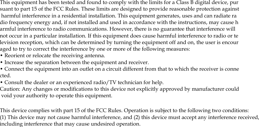 This equipment has been tested and found to comply with the limits for a Class B digital device, pursuant to part 15 of the FCC Rules. These limits are designed to provide reasonable protection against harmful interference in a residential installation. This equipment generates, uses and can radiate radio frequency energy and, if not installed and used in accordance with the instructions, may cause harmful interference to radio communications. However, there is no guarantee that interference will not occur in a particular installation. If this equipment does cause harmful interference to radio or television reception, which can be determined by turning the equipment off and on, the user is encouraged to try to correct the interference by one or more of the following measures: &bull; Reorient or relocate the receiving antenna. &bull; Increase the separation between the equipment and receiver. &bull; Connect the equipment into an outlet on a circuit different from that to which the receiver is connected. &bull; Consult the dealer or an experienced radio/TV technician for help. Caution: Any changes or modiﬁcations to this device not explicitly approved by manufacturer could void your authority to operate this equipment. This device complies with part 15 of the FCC Rules. Operation is subject to the following two conditions: (1) This device may not cause harmful interference, and (2) this device must accept any interference received, including interference that may cause undesired operation.  