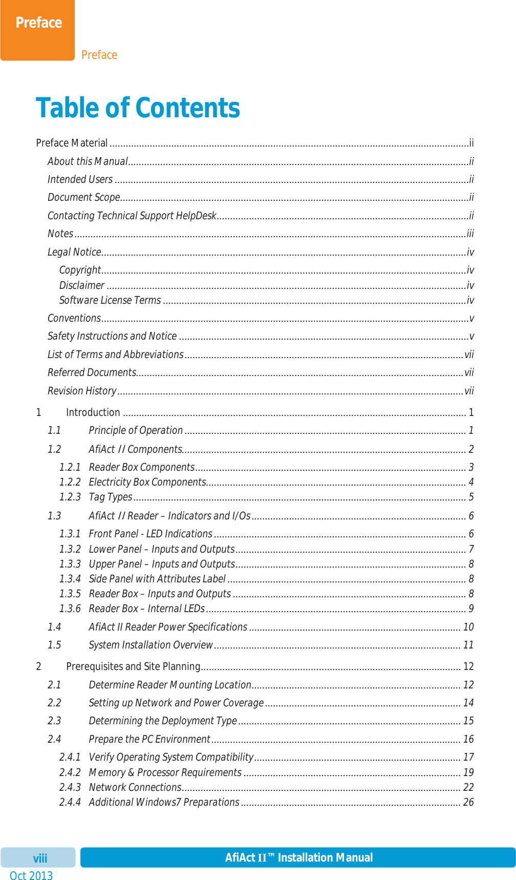 PrefacePrefaceOct 2013 AfiAct II™ Installation ManualviiiTable of Contents Preface Material ......................................................................................................................................iiAbout this Manual ...............................................................................................................................iiIntended Users ....................................................................................................................................iiDocument Scope ..................................................................................................................................iiContacting Technical Support HelpDesk ..............................................................................................iiNotes ..................................................................................................................................................iiiLegal Notice ........................................................................................................................................ivCopyright........................................................................................................................................ivDisclaimer ......................................................................................................................................ivSoftware License Terms ................................................................................................................. ivConventions .........................................................................................................................................vSafety Instructions and Notice ............................................................................................................ vList of Terms and Abbreviations ........................................................................................................ viiReferred Documents ..........................................................................................................................  viiRevision History .................................................................................................................................vii1 Introduction ................................................................................................................................ 11.1 Principle of Operation ......................................................................................................... 11.2 AfiAct II Components.......................................................................................................... 21.2.1 Reader Box Components .....................................................................................................  31.2.2 Electricity Box Components .................................................................................................  41.2.3 Tag Types ............................................................................................................................ 51.3 AfiAct II Reader – Indicators and I/Os ................................................................................  61.3.1 Front Panel - LED Indications .............................................................................................. 61.3.2 Lower Panel – Inputs and Outputs ......................................................................................  71.3.3 Upper Panel – Inputs and Outputs ...................................................................................... 81.3.4 Side Panel with Attributes Label ......................................................................................... 81.3.5 Reader Box – Inputs and Outputs ....................................................................................... 81.3.6 Reader Box – Internal LEDs ................................................................................................. 91.4 AfiAct II Reader Power Specifications ............................................................................... 101.5 System Installation Overview ............................................................................................  112 Prerequisites and Site Planning ................................................................................................. 122.1 Determine Reader Mounting Location ..............................................................................  122.2 Setting up Network and Power Coverage .........................................................................  142.3 Determining the Deployment Type ...................................................................................  152.4 Prepare the PC Environment ............................................................................................. 162.4.1 Verify Operating System Compatibility ............................................................................. 172.4.2 Memory &amp; Processor Requirements ................................................................................. 192.4.3 Network Connections ........................................................................................................ 222.4.4 Additional Windows7 Preparations .................................................................................. 26