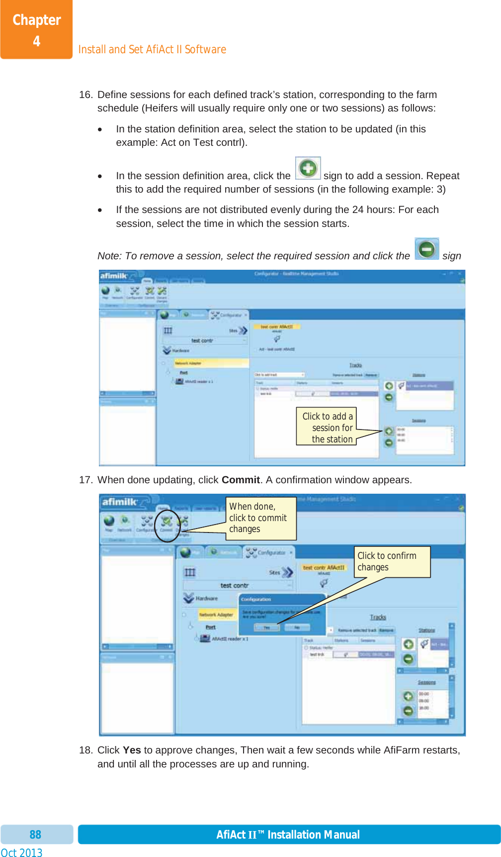 Install and Set AfiAct II SoftwareChapter 4Oct 2013 AfiAct II™ Installation Manual8816. Define sessions for each defined track’s station, corresponding to the farm schedule (Heifers will usually require only one or two sessions) as follows: x  In the station definition area, select the station to be updated (in this example: Act on Test contrl). x  In the session definition area, click the   sign to add a session. Repeat this to add the required number of sessions (in the following example: 3) x  If the sessions are not distributed evenly during the 24 hours: For each session, select the time in which the session starts. Note: To remove a session, select the required session and click the   sign 17. When done updating, click Commit. A confirmation window appears. 18. Click Yes to approve changes, Then wait a few seconds while AfiFarm restarts, and until all the processes are up and running.  When done, click to commit changes Click to add a session for the station Click to confirm changes 