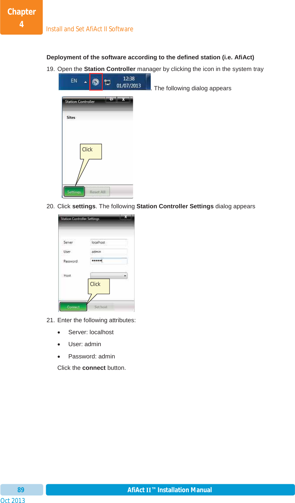 Install and Set AfiAct II SoftwareChapter 4Oct 2013 AfiAct II™ Installation Manual89Deployment of the software according to the defined station (i.e. AfiAct) 19. Open the Station Controller manager by clicking the icon in the system tray. The following dialog appears      20. Click settings. The following Station Controller Settings dialog appears 21. Enter the following attributes: x Server: localhost x User: admin x Password: admin Click the connect button.  Click  Click  