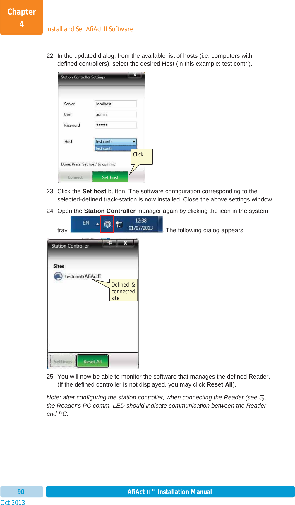 Install and Set AfiAct II SoftwareChapter 4Oct 2013 AfiAct II™ Installation Manual9022. In the updated dialog, from the available list of hosts (i.e. computers with defined controllers), select the desired Host (in this example: test contrl). 23. Click the Set host button. The software configuration corresponding to the selected-defined track-station is now installed. Close the above settings window. 24. Open the Station Controller manager again by clicking the icon in the system tray  . The following dialog appears  25. You will now be able to monitor the software that manages the defined Reader. (If the defined controller is not displayed, you may click Reset All). Note: after configuring the station controller, when connecting the Reader (see  5), the Reader’s PC comm. LED should indicate communication between the Reader and PC. Click  Defined  &amp; connected site 